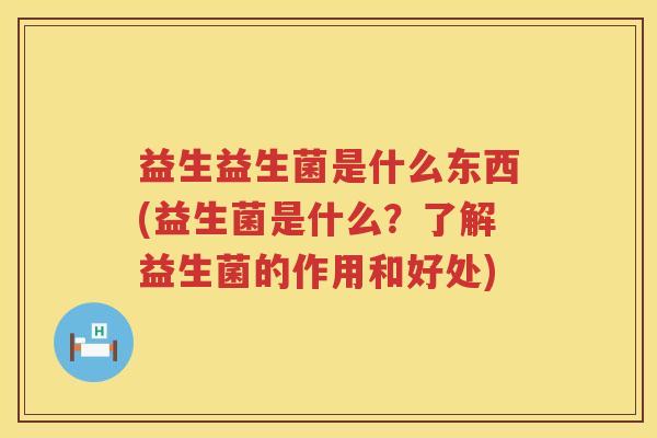 益生益生菌是什么东西(益生菌是什么?了解益生菌的作用和好处) 益生益生菌是什么东西(益生菌是什么?了解益生菌的作用和好处)
