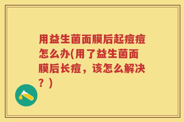 用益生菌面膜后起痘痘怎么办(用了益生菌面膜后长痘,该怎么解决?) 用益生菌面膜后起痘痘怎么办(用了益生菌面膜后长痘,该怎么解决?)