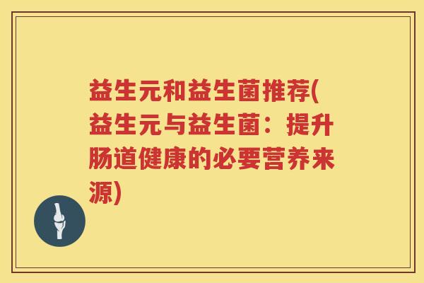 益生元和益生菌推荐(益生元与益生菌:提升肠道健康的必要营养来源) 益生元和益生菌推荐(益生元与益生菌:提升肠道健康的必要营养来源)