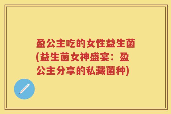 盈公主吃的女性益生菌(益生菌女神盛宴:盈公主分享的私藏菌种) 盈公主吃的女性益生菌(益生菌女神盛宴:盈公主分享的私藏菌种)