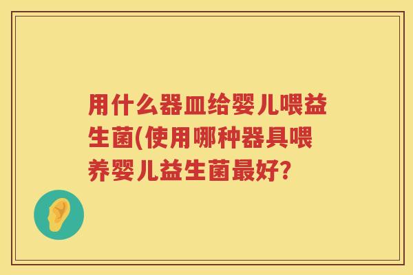 用什么器皿给婴儿喂益生菌(使用哪种器具喂养婴儿益生菌好? 用什么器皿给婴儿喂益生菌(使用哪种器具喂养婴儿益生菌好?