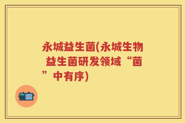 永城益生菌(永城生物 益生菌研发领域“菌”中有序) 永城益生菌(永城生物 益生菌研发领域“菌”中有序)