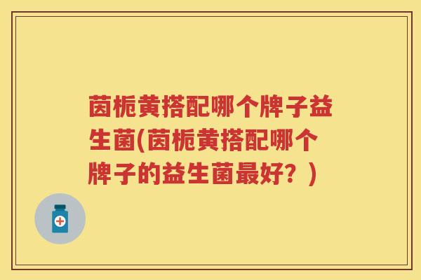 茵栀黄搭配哪个牌子益生菌(茵栀黄搭配哪个牌子的益生菌好?) 茵栀黄搭配哪个牌子益生菌(茵栀黄搭配哪个牌子的益生菌好?)