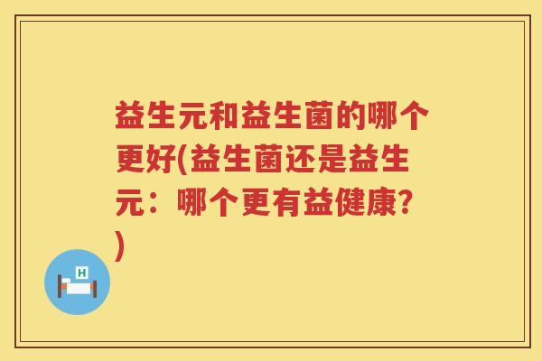 益生元和益生菌的哪个更好(益生菌还是益生元:哪个更有益健康?) 益生元和益生菌的哪个更好(益生菌还是益生元:哪个更有益健康?)