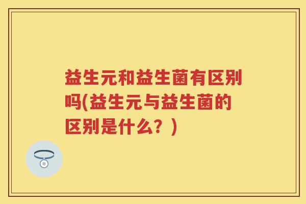 益生元和益生菌有区别吗(益生元与益生菌的区别是什么?) 益生元和益生菌有区别吗(益生元与益生菌的区别是什么?)