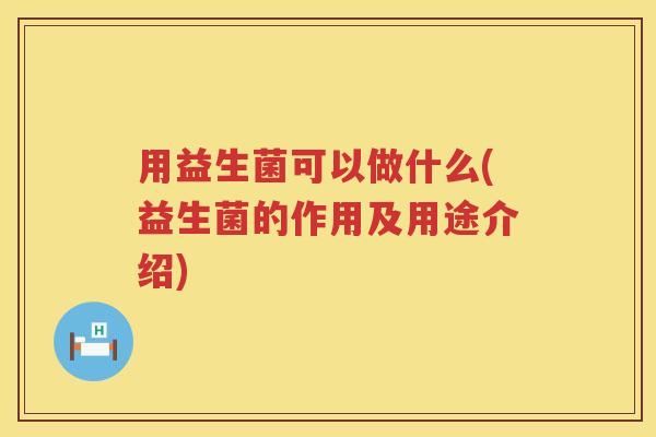 用益生菌可以做什么(益生菌的作用及用途介绍) 用益生菌可以做什么(益生菌的作用及用途介绍)