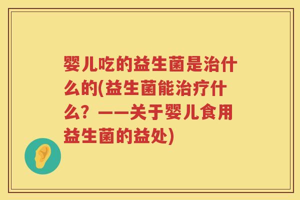 婴儿吃的益生菌是什么的(益生菌能什么？——关于婴儿食用益生菌的益处)