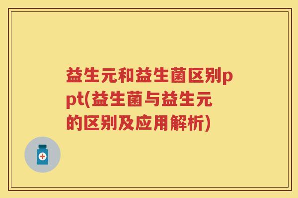 益生元和益生菌区别ppt(益生菌与益生元的区别及应用解析)