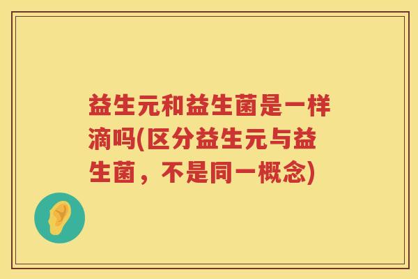 益生元和益生菌是一样滴吗(区分益生元与益生菌,不是同一概念) 益生元和益生菌是一样滴吗(区分益生元与益生菌,不是同一概念)
