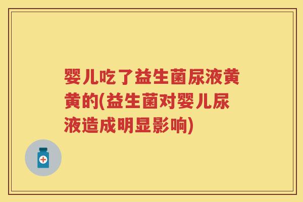 婴儿吃了益生菌尿液黄黄的(益生菌对婴儿尿液造成明显影响) 婴儿吃了益生菌尿液黄黄的(益生菌对婴儿尿液造成明显影响)