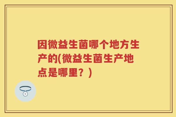 因微益生菌哪个地方生产的(微益生菌生产地点是哪里?) 因微益生菌哪个地方生产的(微益生菌生产地点是哪里?)