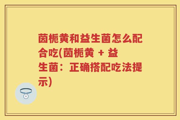 茵栀黄和益生菌怎么配合吃(茵栀黄 + 益生菌：正确搭配吃法提示)