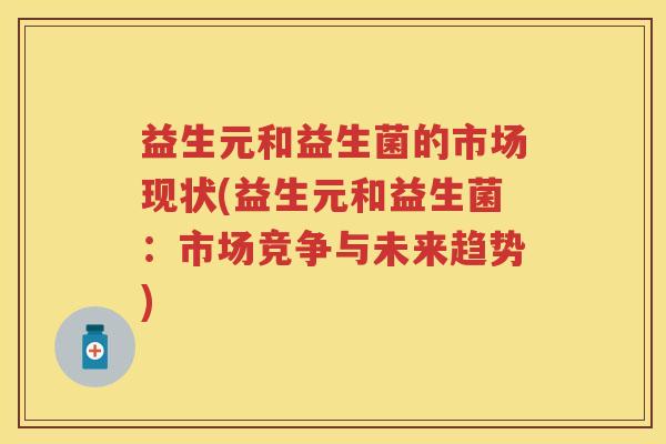 益生元和益生菌的市场现状(益生元和益生菌:市场竞争与未来趋势) 益生元和益生菌的市场现状(益生元和益生菌:市场竞争与未来趋势)