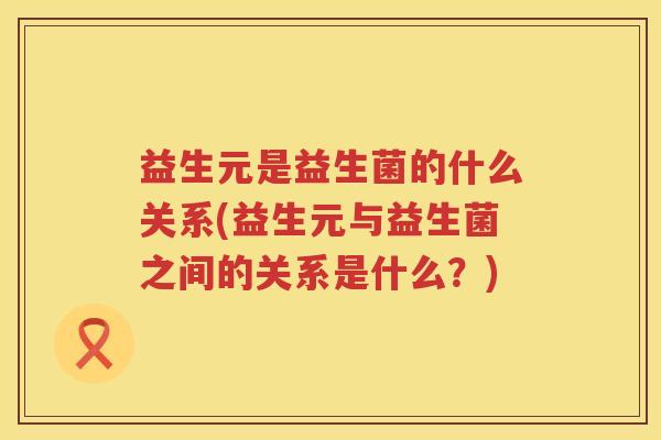 益生元是益生菌的什么关系(益生元与益生菌之间的关系是什么？)