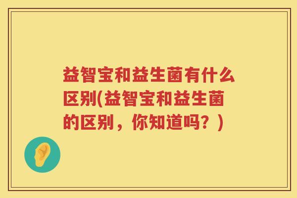 益智宝和益生菌有什么区别(益智宝和益生菌的区别,你知道吗?) 益智宝和益生菌有什么区别(益智宝和益生菌的区别,你知道吗?)