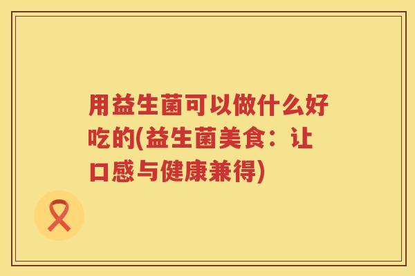 用益生菌可以做什么好吃的(益生菌美食:让口感与健康兼得) 用益生菌可以做什么好吃的(益生菌美食:让口感与健康兼得)