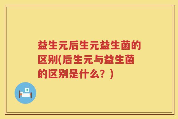 益生元后生元益生菌的区别(后生元与益生菌的区别是什么？)