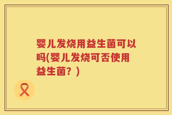 婴儿发烧用益生菌可以吗(婴儿发烧可否使用益生菌？)