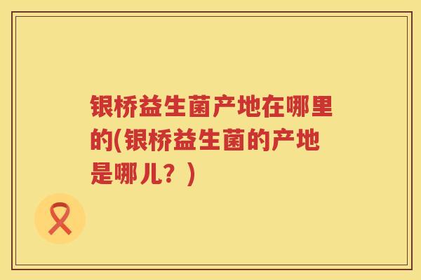 银桥益生菌产地在哪里的(银桥益生菌的产地是哪儿?) 银桥益生菌产地在哪里的(银桥益生菌的产地是哪儿?)