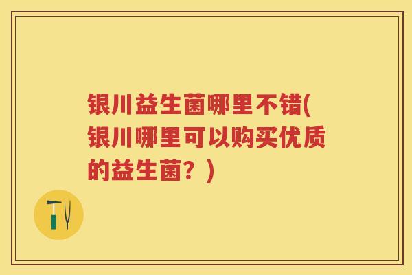 银川益生菌哪里不错(银川哪里可以购买优质的益生菌？)