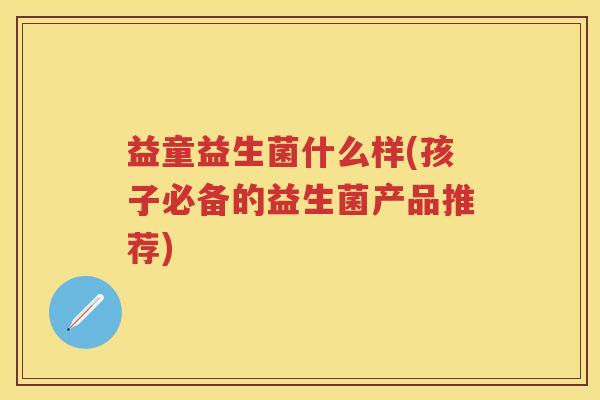 益童益生菌什么样(孩子必备的益生菌产品推荐) 益童益生菌什么样(孩子必备的益生菌产品推荐)