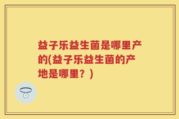 益子乐益生菌是哪里产的(益子乐益生菌的产地是哪里?) 益子乐益生菌是哪里产的(益子乐益生菌的产地是哪里?)