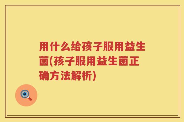 用什么给孩子服用益生菌(孩子服用益生菌正确方法解析)