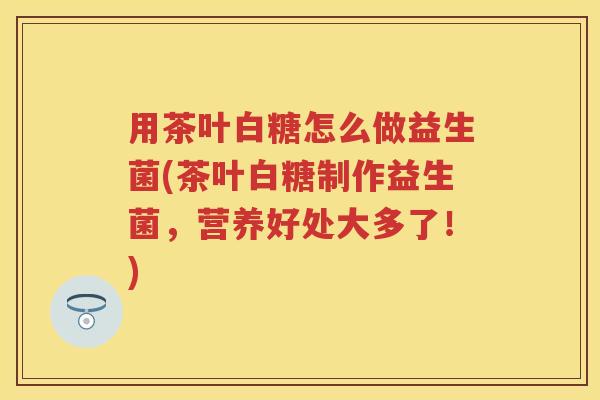 用茶叶白糖怎么做益生菌(茶叶白糖制作益生菌，营养好处大多了！)