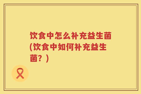 饮食中怎么补充益生菌(饮食中如何补充益生菌?) 饮食中怎么补充益生菌(饮食中如何补充益生菌?)