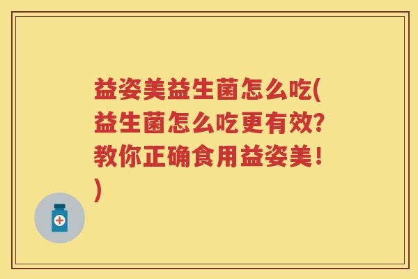 益姿美益生菌怎么吃(益生菌怎么吃更有效?教你正确食用益姿美!) 益姿美益生菌怎么吃(益生菌怎么吃更有效?教你正确食用益姿美!)