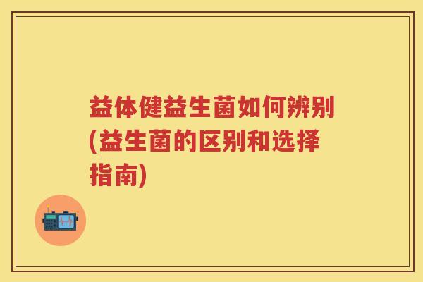 益体健益生菌如何辨别(益生菌的区别和选择指南)