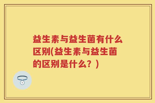 益生素与益生菌有什么区别(益生素与益生菌的区别是什么?) 益生素与益生菌有什么区别(益生素与益生菌的区别是什么?)