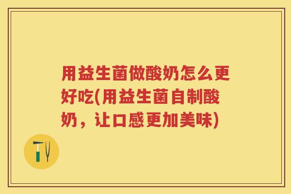 用益生菌做酸奶怎么更好吃(用益生菌自制酸奶，让口感更加美味)