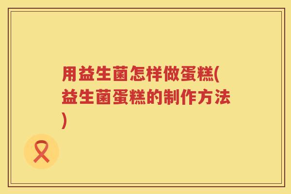 用益生菌怎样做蛋糕(益生菌蛋糕的制作方法)