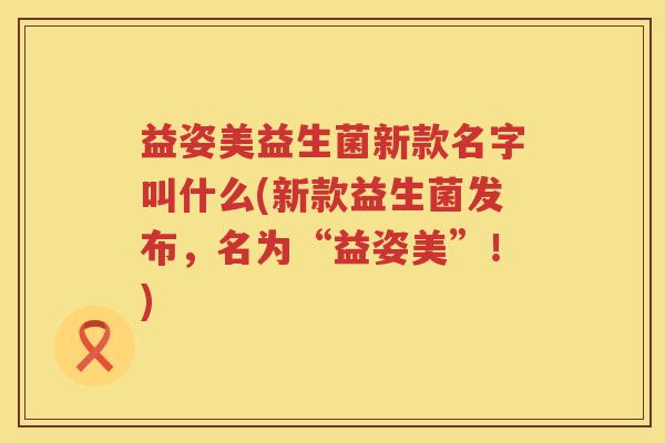 益姿美益生菌新款名字叫什么(新款益生菌发布,名为“益姿美”!) 益姿美益生菌新款名字叫什么(新款益生菌发布,名为“益姿美”!)