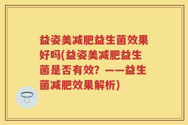 益姿美益生菌效果好吗(益姿美益生菌是否有效?——益生菌效果解析) 益姿美益生菌效果好吗(益姿美益生菌是否有效?——益生菌效果解析)