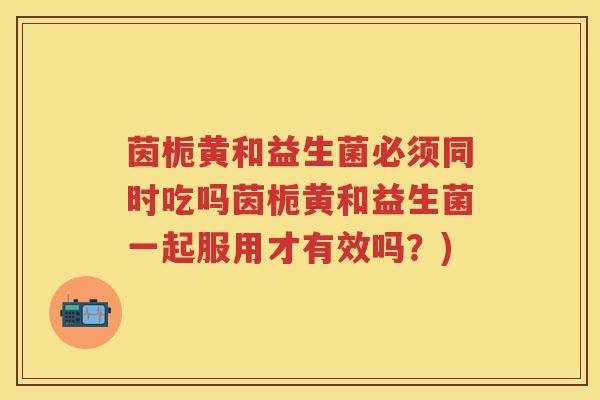 茵栀黄和益生菌必须同时吃吗茵栀黄和益生菌一起服用才有效吗?) 茵栀黄和益生菌必须同时吃吗茵栀黄和益生菌一起服用才有效吗?)