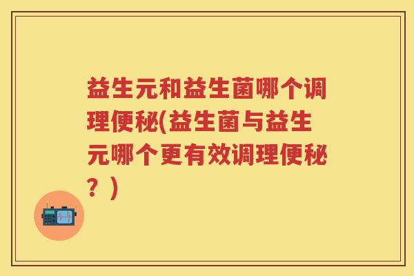益生元和益生菌哪个调理(益生菌与益生元哪个更有效调理？)