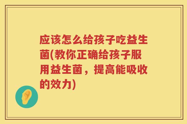 应该怎么给孩子吃益生菌(教你正确给孩子服用益生菌,提高能吸收的效力) 应该怎么给孩子吃益生菌(教你正确给孩子服用益生菌,提高能吸收的效力)