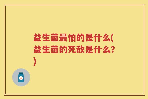 益生菌怕的是什么(益生菌的死敌是什么?) 益生菌怕的是什么(益生菌的死敌是什么?)
