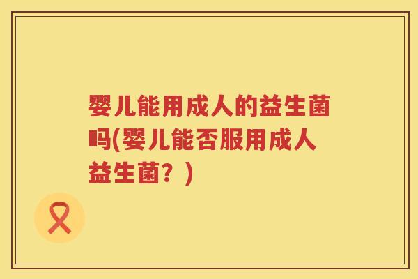 婴儿能用成人的益生菌吗(婴儿能否服用成人益生菌？)
