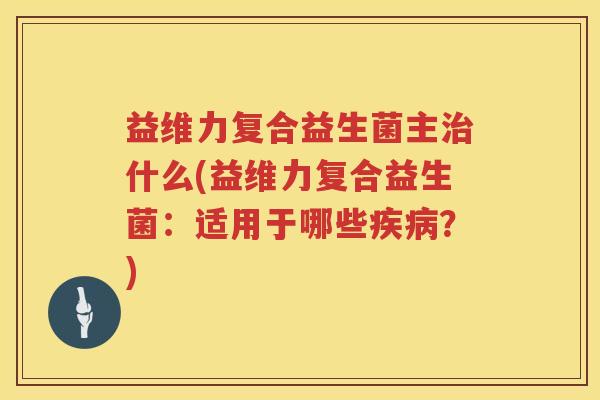 益维力复合益生菌主什么(益维力复合益生菌：适用于哪些？)