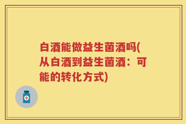 白酒能做益生菌酒吗(从白酒到益生菌酒:可能的转化方式) 白酒能做益生菌酒吗(从白酒到益生菌酒:可能的转化方式)