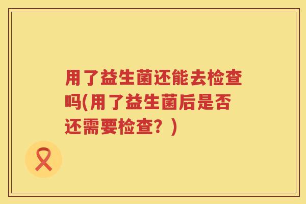 用了益生菌还能去检查吗(用了益生菌后是否还需要检查？)