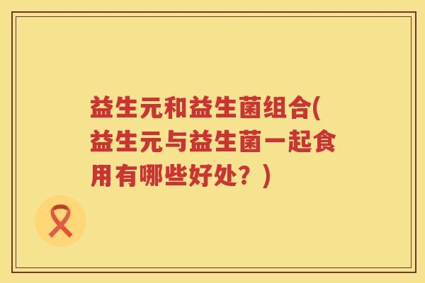 益生元和益生菌组合(益生元与益生菌一起食用有哪些好处？)