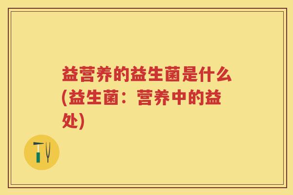 益营养的益生菌是什么(益生菌:营养中的益处) 益营养的益生菌是什么(益生菌:营养中的益处)