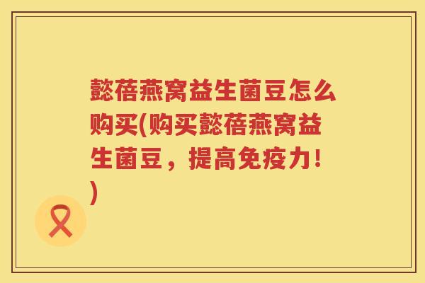 懿蓓燕窝益生菌豆怎么购买(购买懿蓓燕窝益生菌豆,提高力!) 懿蓓燕窝益生菌豆怎么购买(购买懿蓓燕窝益生菌豆,提高力!)