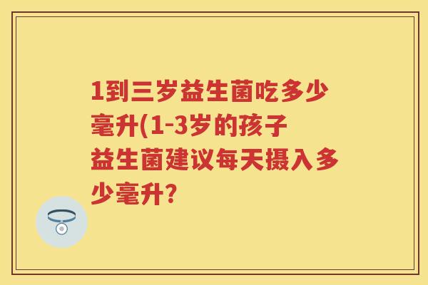 1到三岁益生菌吃多少毫升(1-3岁的孩子益生菌建议每天摄入多少毫升？