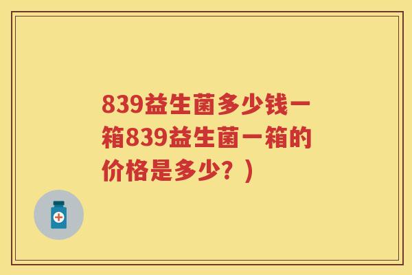839益生菌多少钱一箱839益生菌一箱的价格是多少？)