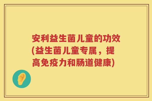 安利益生菌儿童的功效(益生菌儿童专属,提高力和肠道健康) 安利益生菌儿童的功效(益生菌儿童专属,提高力和肠道健康)
